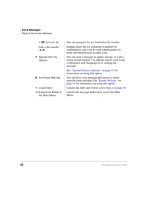 Page 54Send Messages
Reply to the Current Message
42Stratagy User Guide   06/02
System List
Enter a list number 
(

~).You are prompted for the destination list number.
Stratagy plays the list comment or number for 
confirmation. Ask your System Administrator for 
more information about System Lists.
Special Delivery 
OptionsYou can send a message as urgent, private, or with a 
return receipt request. The settings can be used in any 
combination and changed prior to sending the 
message.
See “Special...