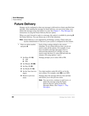 Page 56Send Messages
Future Delivery
44Stratagy User Guide   06/02
Future Delivery
Stratagy can be configured so that your message is delivered at a future specified time 
and date. After marking the message for future delivery, you can review (play, save, 
delete) the message at any time before it is sent. See Chapter 3 – Play Messages for 
instructions on using the Future Delivery Review option.
When you send, forward or reply to a message, this option is available by pressing 

Set Future Delivery. You can...