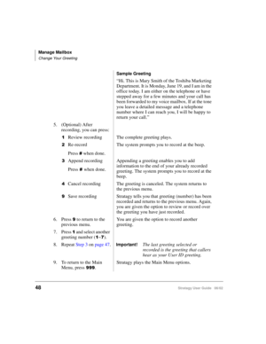 Page 60Manage Mailbox
Change Your Greeting
48Stratagy User Guide   06/02
Sample Greeting
“Hi. This is Mary Smith of the Toshiba Marketing 
Department. It is Monday, June 19, and I am in the 
office today. I am either on the telephone or have 
stepped away for a few minutes and your call has 
been forwarded to my voice mailbox. If at the tone 
you leave a detailed message and a telephone 
number where I can reach you, I will be happy to 
return your call.”
5. (Optional) After 
recording, you can press:

Review...