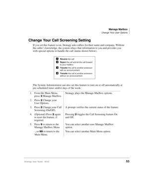 Page 65Manage Mailbox
Change Your User Options
Stratagy User Guide   06/0253
Change Your Call Screening Setting
If you set this feature to on, Stratagy asks callers for their name and company. Without 
the caller’s knowledge, the system relays that information to you and provides you 
with special options to handle the call (menu shown below).
The System Administrator can also set this feature to turn on or off automatically at 
pre-scheduled times and/or days of the week.
1. From the Main Menu, 
press 
Manage...