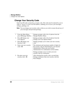 Page 66Manage Mailbox
Change Your User Options
54Stratagy User Guide   06/02
Change Your Security Code
Each User ID in the system has a security code. The code must be entered by you in 
order to “log on” to your User ID mailbox, enabling you to access your messages, 
settings, greetings, etc.
NoteYou can change your security code as often as you wish to ensure the privacy of 
your messages and personal greetings. 
1. From the Main Menu, 
press
Manage Mailbox.Stratagy prompts with a list of options from the...