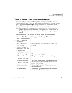 Page 67Manage Mailbox
Change Your User Options
Stratagy User Guide   06/0255
Create or Record Over Your Busy Greeting
You can record your own custom busy greeting that plays when callers reach your 
extension and it is busy. While your callers are listening to the busy greeting, they can 
enter a different User ID, press 
 to hold (if configured for your mailbox by the 
System Administrator), or remain on the line to leave a message. 
NoteDepending on the configuration of your telephone and telephone system,...