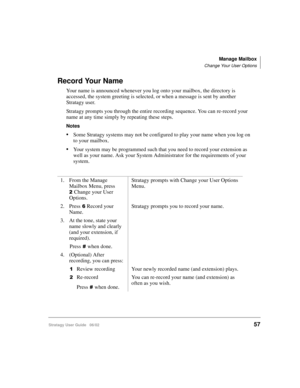 Page 69Manage Mailbox
Change Your User Options
Stratagy User Guide   06/0257
Record Your Name
Your name is announced whenever you log onto your mailbox, the directory is 
accessed, the system greeting is selected, or when a message is sent by another 
Stratagy user. 
Stratagy prompts you through the entire recording sequence. You can re-record your 
name at any time simply by repeating these steps.
Notes
Some Stratagy systems may not be configured to play your name when you log on 
to your mailbox.
Your...