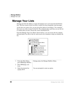 Page 72Manage Mailbox
Manage Your Lists
60Stratagy User Guide   06/02
Manage Your Lists
Stratagy provides the ability to create and manage up to seven personal distribution 
lists. The lists consist of the User IDs to which you most frequently send messages.
At the time you create a list, you are given the option of recording a “list comment” 
that serves as a title or name for the list. The comment plays each time you use the list 
to confirm that you have chosen the correct distribution list.
From the Manage...