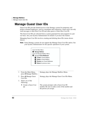 Page 74Manage Mailbox
Manage Guest User IDs
62Stratagy User Guide   06/02
Manage Guest User IDs
Guest User IDs provide limited access to the Stratagy system for temporary and 
project-oriented employees, such as consultants and contractors. Guest users can only 
send messages to their Host User ID and other guests of their Host User ID.
The Guest User IDs are selected from a system-generated list and assigned on a per-
use basis. See your System Administrator for details if you have this feature.
Managing Guest...