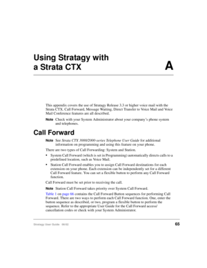 Page 77Stratagy User Guide   06/0265
Using Stratagy with 
a Strata CTX A
This appendix covers the use of Stratagy Release 3.3 or higher voice mail with the 
Strata CTX. Call Forward, Message Waiting, Direct Transfer to Voice Mail and Voice 
Mail Conference features are all described.
NoteCheck with your System Administrator about your company’s phone system 
and telephones.
Call Forward
NoteSee Strata CTX 3000/2000-series Telephone User Guide for additional 
information on programming and using this feature on...