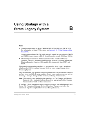 Page 83Stratagy User Guide   06/0271
Using Stratagy with a 
Strata Legacy SystemB
Notes
Strata Legacy systems are Strata DK14, DK40i, DK424i, DK8/16, DK24/56/96. 
For information on Strata CTX systems, see Appendix A – Using Stratagy with a 
Strata CTX.
Any reference to Strata DK 424i in this appendix, should be read to include DK424 
and DK280. Any reference to DK40i should be read to include DK40 and DK16e.
The naming convention for DKT assignments within Toshiba is Directory 
Numbers. For clarity and ease...
