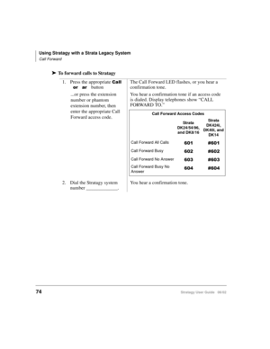Page 86Using Stratagy with a Strata Legacy System
Call Forward
74Stratagy User Guide   06/02
➤To forward calls to Stratagy
1. Press the appropriate 


 
 buttonThe Call Forward LED flashes, or you hear a 
confirmation tone.
...or press the extension 
number or phantom 
extension number, then 
enter the appropriate Call 
Forward access code.You hear a confirmation tone if an access code 
is dialed. Display telephones show “CALL 
FORWARD TO.” 
2. Dial the Stratagy system 
number _____________.You hear a...