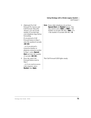 Page 87Using Stratagy with a Strata Legacy System
Call Forward
Stratagy User Guide   06/0275
3. (Optional) For Call 
Forward-No Answer and 
Call Forward- Busy/No 
Answer, you can set the 
number of seconds that 
your telephone rings before 
forwarding.
If you pressed a Call 
Forward button in Step 1, 
enter the numberof seconds 
(
+)
...or if you pressed a 
extension number or 
phantom extension number 
in Step 1, press 
	

 and enter the number 
of seconds (
+).
NoteSome older telephones do...