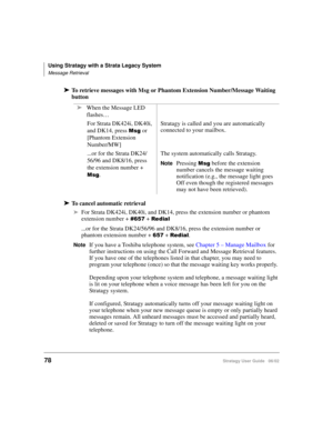 Page 90Using Stratagy with a Strata Legacy System
Message Retrieval
78Stratagy User Guide   06/02
➤To retrieve messages with Msg or Phantom Extension Number/Message Waiting 
button
➤To cancel automatic retrieval
➤For Strata DK424i, DK40i, and DK14, press the extension number or phantom 
extension number + 
 +  	
...or for the Strata DK24/56/96 and DK8/16, press the extension number or 
phantom extension number + 
 +  	.
NoteIf you have a Toshiba telephone system, see Chapter 5 – Manage Mailbox...