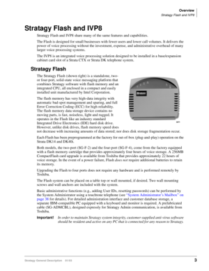 Page 15Overview
Stratagy Flash and IVP8
Stratagy General Description    01/033
Stratagy Flash and IVP8
Stratagy Flash and IVP8 share many of the same features and capabilities. 
The Flash is designed for small businesses with fewer users and lower call volumes. It delivers the 
power of voice processing without the investment, expense, and administrative overhead of many 
larger voice processing systems.
The IVP8 is an integrated voice processing solution designed to be installed in a base/expansion 
cabinet...