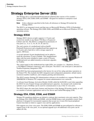 Page 18Overview
Stratagy Enterprise Server (ES)
6Stratagy General Description    01/03
Stratagy Enterprise Server (ES)
The Stratagy ES is a powerful hardware/software platform that consists of five models—
Stratagy iES32, ES4, ES80, ES96, and ES96R—designed for medium to enterprise-sized 
businesses. 
NoteUnless otherwise specified in this book, all references to Stratagy ES include the 
Stratagy iES32.
The iES32 is an integrated circuit card that runs on Microsoft® Windows NT® 4.0 Embedded 
operating software....