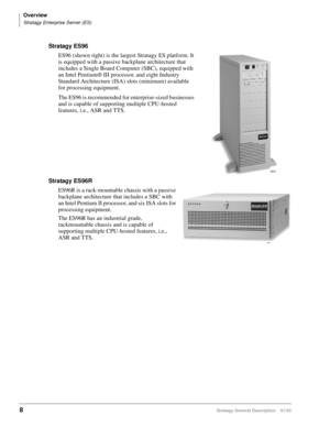 Page 20Overview
Stratagy Enterprise Server (ES)
8Stratagy General Description    01/03
Stratagy ES96
ES96 (shown right) is the largest Stratagy ES platform. It 
is equipped with a passive backplane architecture that 
includes a Single Board Computer (SBC), equipped with 
an Intel Pentium® III processor, and eight Industry 
Standard Architecture (ISA) slots (minimum) available 
for processing equipment.
The ES96 is recommended for enterprise-sized businesses 
and is capable of supporting multiple CPU-hosted...