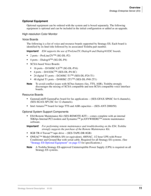 Page 23Overview
Stratagy Enterprise Server (ES)
Stratagy General Description    01/0311
Optional Equipment
Optional equipment can be ordered with the system and is boxed separately. The following 
equipment is optional and can be included in the initial configuration or added as an upgrade.
High-resolution Color Monitor
Voice Boards
The following is a list of voice and resource boards supported by Stratagy ES. Each board is 
identified by its Intel title followed by its associated Toshiba part number....
