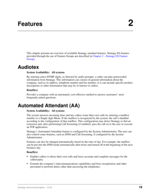 Page 31Stratagy General Description    01/0319
Features2
This chapter presents an overview of available Stratagy standard features. Stratagy ES features 
provided through the use of Feature Groups are described in Chapter 3 – Stratagy ES Feature 
Groups.
Audiotex
System Availability: All systems
By entering select DTMF digits, as directed by audio prompts, a caller can play prerecorded 
information from Stratagy. This information can consist of general information about the 
company, such as its address,...