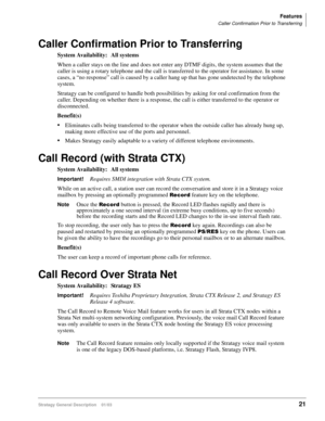 Page 33Features
Caller Confirmation Prior to Transferring
Stratagy General Description    01/0321
Caller Confirmation Prior to Transferring
System Availability: All systems
When a caller stays on the line and does not enter any DTMF digits, the system assumes that the 
caller is using a rotary telephone and the call is transferred to the operator for assistance. In some 
cases, a “no response” call is caused by a caller hang up that has gone undetected by the telephone 
system. 
Stratagy can be configured to...