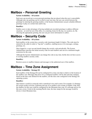 Page 39Features
Mailbox – Personal Greeting
Stratagy General Description    01/0327
Mailbox – Personal Greeting
System Availability: All systems
Each user can record up to seven personal greetings that are played when the user is unavailable. 
Although only one greeting can be in effect at any one time, the user can switch between the 
greetings by entering the greeting number, or the System Administrator can pre-schedule different 
greetings to play at a certain time and/or day.
Benefit(s)
Enables users to...