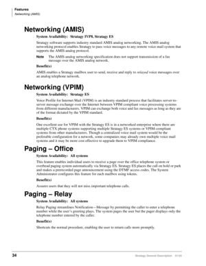 Page 46Features
Networking (AMIS)
34Stratagy General Description    01/03
Networking (AMIS)
System Availability: Stratagy IVP8, Stratagy ES
Stratagy software supports industry standard AMIS analog networking. The AMIS analog 
networking protocol enables Stratagy to pass voice messages to any remote voice mail system that 
supports the AMIS analog protocol.
NoteThe AMIS analog networking specification does not support transmission of a fax 
message over the AMIS analog network.
Benefit(s)
AMIS enables a Stratagy...