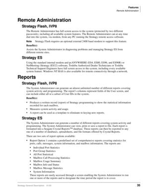 Page 47Features
Remote Administration
Stratagy General Description    01/0335
Remote Administration
Stratagy Flash, IVP8
The Remote Administrator has full screen access to the system (protected by two different 
passwords), including all available system features. The Remote Administrator can at any time 
dial into the system, via modem, from any PC running the Stratagy remote access software.
NoteStratagy Flash requires an optional external 2400 baud modem to support this feature.
Benefit(s)
Assists the System...