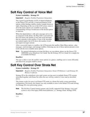Page 49Features
Soft Key Control of Voice Mail
Stratagy General Description    01/0337
Soft Key Control of Voice Mail
System Availability: Stratagy ES
Important!Requires Toshiba Proprietary Integration.
The Liquid Crystal Display (LCD) of digital telephones 
on the Strata CTX, provide a visual presentation of the 
options within Stratagy mailbox menus (sample shown at 
right). Depending on the size of the LCD screen, some or 
all of the menu options are available by pressing 
corresponding soft keys located...