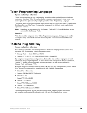 Page 51Features
Token Programming Language
Stratagy General Description    01/0339
Token Programming Language
System Availability: All systems
While Stratagy provides an easy configuration of mailboxes for standard features (Audiotex, 
Automated Attendant, Voice Messaging, dialing a standard extension, etc.), it can create even 
more sophisticated applications by using the powerful Token Programming Language.
Tokens can perform functions as simple as a hookflash, and as complicated as an IVR application. 
But...