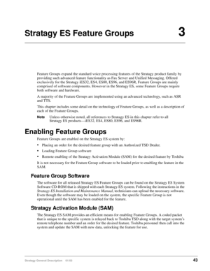 Page 55Stratagy General Description    01/0343
Stratagy ES Feature Groups3
Feature Groups expand the standard voice processing features of the Stratagy product family by 
providing such advanced feature functionality as Fax Server and Unified Messaging. Offered 
exclusively for the Stratagy iES32, ES4, ES80, ES96, and ES96R, Feature Groups are mainly 
comprised of software components. However in the Stratagy ES, some Feature Groups require 
both software and hardware.
A majority of the Feature Groups are...