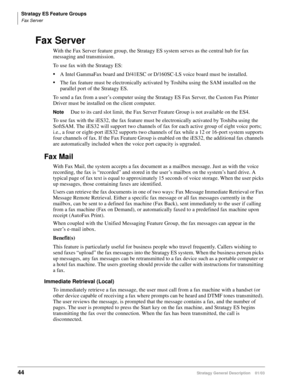Page 56Stratagy ES Feature Groups
Fax Server
44Stratagy General Description    01/03
Fax Server
With the Fax Server feature group, the Stratagy ES system serves as the central hub for fax 
messaging and transmission. 
To use fax with the Stratagy ES:
A Intel GammaFax board and D/41ESC or D/160SC-LS voice board must be installed.
The fax feature must be electronically activated by Toshiba using the SAM installed on the 
parallel port of the Stratagy ES.
To send a fax from a user’s computer using the Stratagy...