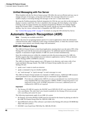Page 58Stratagy ES Feature Groups
Automatic Speech Recognition (ASR)
46Stratagy General Description    01/03
Unified Messaging with Fax Server
When bundled with the Fax Server feature group, UM offers the user an efficient and easy way to 
manage all types of messages, saving time and trouble. Fax messages that arrive in a user’s 
mailbox display as incoming Stratagy ES messages in the user’s e-mail client inbox.
By using the Toshiba proprietary Outlook integration for UM, the user can click on the message to...