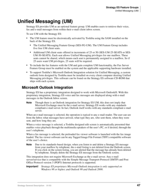 Page 59Stratagy ES Feature Groups
Unified Messaging (UM)
Stratagy General Description    01/0347
Unified Messaging (UM)
Stratagy ES provides UM as an optional feature group. UM enables users to retrieve their voice, 
fax and e-mail messages from within their e-mail client inbox screen. 
To use UM with the Stratagy ES:
The UM feature must be electronically activated by Toshiba using the SAM installed on the 
back of the Stratagy ES.
The Unified Messaging Feature Group (SES-FG-UM). The UM Feature Group includes...