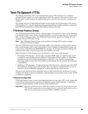 Page 61Stratagy ES Feature Groups
Text-To-Speech (TTS)
Stratagy General Description    01/0349
Text-To-Speech (TTS)
The Stratagy ES provides TTS as an optional feature group. TTS converts text to computer-
generated speech output. It is used in applications where the customer either does not want to use 
the disk space or does not have the required disk space to record every necessary variable in the 
database.
The Stratagy ES Text To Speech/Email Feature Group employs the ETI-Eloquence TTS system....