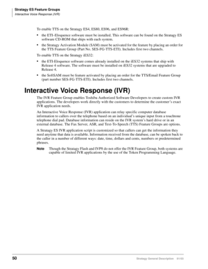 Page 62Stratagy ES Feature Groups
Interactive Voice Response (IVR)
50Stratagy General Description    01/03
To enable TTS on the Stratagy ES4, ES80, ES96, and ES96R:
the ETI–Eloquence software must be installed. This software can be found on the Stratagy ES 
software CD-ROM that ships with each system.
the Stratagy Activation Module (SAM) must be activated for the feature by placing an order for 
the TTS Feature Group (Part No. SES-FG-TTS-ETI). Includes first two channels.
To enable TTS on the Stratagy iES32:...
