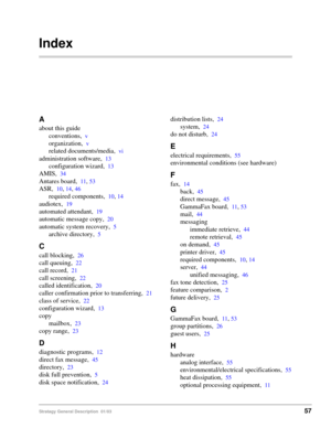 Page 69Stratagy General Description  01/0357
Index
A
about this guide
conventions,
v
organization,v
related documents/media,vi
administration software,13
configuration wizard,13
AMIS,34
Antares board,11, 53
ASR,10, 14, 46
required components,10, 14
audiotex,19
automated attendant,19
automatic message copy,20
automatic system recovery,5
archive directory,5
C
call blocking,26
call queuing,22
call record,21
call screening,22
called identification,20
caller confirmation prior to transferring,21
class of service,22...