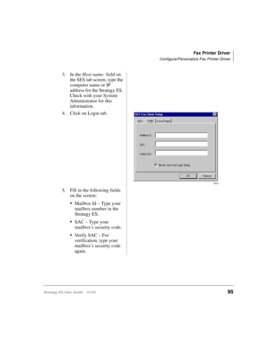 Page 109Fax Printer Driver
Configure/Personalize Fax Printer Driver
Stratagy ES User Guide    01/0395
3. In the Host name: field on 
the SES tab screen, type the 
computer name or IP 
address for the Stratagy ES. 
Check with your System 
Administrator for this 
information.
4. Click on Login tab.
5. Fill in the following fields 
on the screen:
Mailbox Id – Type your 
mailbox number in the 
Stratagy ES.
SAC – Type your 
mailbox’s security code.
Verify SAC – For 
verification, type your 
mailbox’s security code...