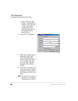 Page 110Fax Printer Driver
Configure/Personalize Fax Printer Driver
96Stratagy ES User Guide    01/03
Never show the Login 
dialog – Check/uncheck 
whether or not you want 
to type your mailbox 
number and security 
code each time you use 
the Stratagy ES Fax 
Printer Driver.
6. Click the Cover Page tab.
7. Fill in the Name/Company/
Phone/Fax and E-mail 
fields. This information 
becomes the From: data on 
the cover page each time 
you send a fax using the 
Stratagy ES Fax Printer 
Driver.
8. For custom cover...