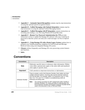 Page 12Introduction
Conventions
viiiStratagy ES User Guide    01/03
Appendix C – Automatic Speech Recognition contains step-by-step instructions 
on using the optional speech recognition feature.
Appendix D – Unified Messaging with Outlook Integration contains step-by-
step instructions on using the optional Unified Messaging feature.
Appendix E – Unified Messaging with IP Integration contains instructions on 
recording and sending a .wav file using Windows® Sound Recorder.
Appendix F – Remote User Password...