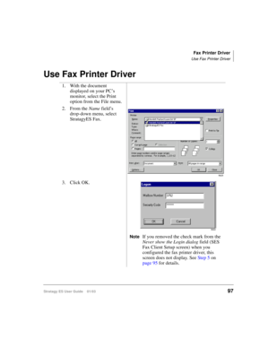 Page 111Fax Printer Driver
Use Fax Printer Driver
Stratagy ES User Guide    01/0397
Use Fax Printer Driver
1. With the document 
displayed on your PC’s 
monitor, select the Print 
option from the File menu.
2. From the Name field’s 
drop-down menu, select 
StratagyES Fax.
3. Click OK.
NoteIf you removed the check mark from the 
Never show the Login dialog field (SES 
Fax Client Setup screen) when you 
configured the fax printer driver, this 
screen does not display. See Step 5 on 
page 95 for details.
5625
5822 