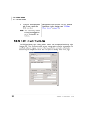 Page 112Fax Printer Driver
SES Fax Client Screen
98Stratagy ES User Guide    01/03
SES Fax Client Screen
The SES Fax Client screen (shown below) enables you to create and send a fax using 
Stratagy ES. Using the fields on this screen, you can address the fax (destination, fax 
number), add a cover page or a note to the fax, and enter destination information 
(name/company/fax/phone/e-mail) that will appear on the top of the cover page. 4. Type your mailbox number 
and security code in the 
fields provided....