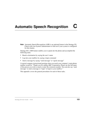 Page 115Stratagy ES User Guide    01/03101
Automatic Speech RecognitionC
NoteAutomatic Speech Recognition (ASR) is an optional feature in the Stratagy ES. 
Check with your System Administrator to find out if your system is configured 
for this feature.
Stratagy ES’s ASR feature enables you to speak into the phone and accomplish the 
following tasks:
Reach a destination by saying the user’s name
Log into your mailbox by saying a login command
Send a message by saying “send message” or “quick message”
A typical...