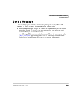 Page 117Automatic Speech Recognition
Send a Message
Stratagy ES User Guide    01/03103
Send a Message
After listening to your company’s instructional greeting and saying either “send 
message” or “quick message,” Stratagy ES follows this procedure:
Stratagy ES prompts you to speak the name of the user for whom you want to leave 
a message. Stratagy ES identifies the name and transfers your call to the user’s 
mailbox where you can leave the message.
...or if Stratagy ES does not recognize the name, it follows...