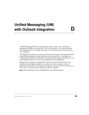 Page 119Stratagy ES User Guide    01/03105
Unified Messaging (UM)
with Outlook IntegrationD
Unified Messaging (UM) lets you efficiently access e-mail, voice mail and fax 
messages all within your e-mail inbox. You can also retrieve, save and forward all 
these different types of messages as easily as you currently retrieve messages from 
your telephone.
This appendix discusses how to play and send voice messages with Stratagy ES UM 
using Outlook Integration. It also includes instructions on how to configure...