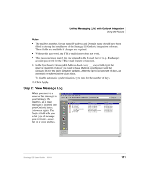Page 125Unified Messaging (UM) with Outlook Integration
Using UM Feature
Stratagy ES User Guide    01/03111
Notes
The mailbox number, Server name/IP address and Domain name should have been 
filled in during the installation of the Stratagy ES Outlook Integration software. 
These fields are available if changes are required.
Without this password, the TTS e-mail feature does not work.
This password must match the one entered in the E-mail Server (e.g., Exchange) 
account password for the TTS e-mail feature to...