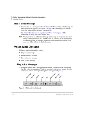 Page 126Unified Messaging (UM) with Outlook Integration
Voice Mail Options
112Stratagy ES User Guide    01/03
Step 3: Select Message
➤Double-click on a message listed in the Microsoft Outlook Inbox. The Stratagy ES 
Message window displays (see Figure 2 on page 106), enabling you to manage 
both your voice and fax messages from your PC.
See “Voice Mail Options” on page 112 and “Vie w  F a x” on page 115 for 
instructions on using your voice and fax mail.
NoteWhen you listen to and delete a Stratagy ES message by...
