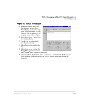 Page 127Unified Messaging (UM) with Outlook Integration
Voice Mail Options
Stratagy ES User Guide    01/03113
Reply to Voice Message
1. From the Stratagy Voice and 
Fax Message screen, click 
Voice Reply. Another message 
form displays with the To field 
filled in with the address of the 
original sender (shown right).
2. Click Record (see Figure 3) on 
the multimedia bar.
3. Speak your message clearly 
into the microphone.
4. Click Stop on the multimedia 
bar.
5. Click Send on the toolbar. The 
Reply Message...