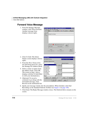 Page 128Unified Messaging (UM) with Outlook Integration
Voice Mail Options
114Stratagy ES User Guide    01/03
Forward Voice Message
1. From the Stratagy Message 
window, click Voice Forward. 
Another message form 
displays (shown right).
2. Click To field. The Select 
Names screen displays (shown 
right).
3. From the Show Names from 
the field drop-down list, select 
the Stratagy ES Address Book.
4. Select a name or names from 
the address book. Click OK. 
The screen in Step 1 above 
displays with the To field...