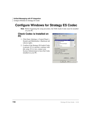 Page 132Unified Messaging with IP Integration
Configure Windows for Stratagy ES Codec
118Stratagy ES User Guide    01/03
Configure Windows for Stratagy ES Codec 
NoteBefore beginning the setup procedure, the TAIS Audio Codec must be installed 
on your PC.
Check Codec is Installed on 
PC
1. Click Start >Settings > Control Panel > 
Sounds and Multimedia > Hardware tab 
(shown right).
2. Confirm if the Stratagy ES Audio Codec 
is present. If it is present, continue with 
this setup. If it is not, contact your...