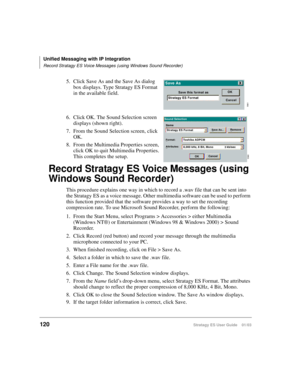 Page 134Unified Messaging with IP Integration
Record Stratagy ES Voice Messages (using Windows Sound Recorder)
120Stratagy ES User Guide    01/03
5. Click Save As and the Save As dialog 
box displays. Type Stratagy ES Format 
in the available field.
6. Click OK. The Sound Selection screen 
displays (shown right).
7. From the Sound Selection screen, click 
OK.
8. From the Multimedia Properties screen, 
click OK to quit Multimedia Properties. 
This completes the setup.
Record Stratagy ES Voice Messages (using...