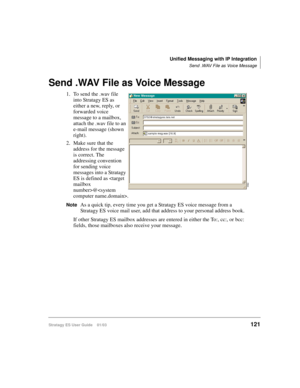 Page 135Unified Messaging with IP Integration
Send .WAV File as Voice Message
Stratagy ES User Guide    01/03121
Send .WAV File as Voice Message
1. To send the .wav file 
into Stratagy ES as 
either a new, reply, or 
forwarded voice 
message to a mailbox, 
attach the .wav file to an 
e-mail message (shown 
right). 
2. Make sure that the 
address for the message 
is correct. The 
addressing convention 
for sending voice 
messages into a Stratagy 
ES is defined as @. 
NoteAs a quick tip, every time you get a...