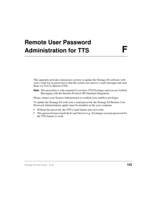 Page 137Stratagy ES User Guide    01/03123
Remote User Password
Administration for TTSF
This appendix provides instructions on how to update the Stratagy ES software with 
your e-mail log on password so that the system can retrieve e-mail messages and read 
them via Text-to-Speech (TTS).
NoteThis procedure is only required if you have TTS Privileges and you use Unified 
Messaging with the Internet Protocol (IP) Standard Integration.
Please contact your System Administrator to confirm your mailbox privileges.
To...
