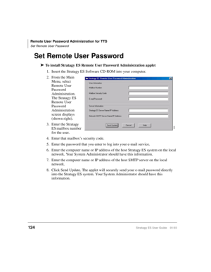 Page 138Remote User Password Administration for TTS
Set Remote User Password
124Stratagy ES User Guide    01/03
Set Remote User Password
➤To install Stratagy ES Remote User Password Administration applet
1. Insert the Stratagy ES Software CD-ROM into your computer. 
2. From the Main 
Menu, select 
Remote User 
Password 
Administration. 
The Stratagy ES 
Remote User 
Password 
Administration 
screen displays 
(shown right).
3. Enter the Stratagy 
ES mailbox number 
for the user.
4. Enter that mailbox’s security...