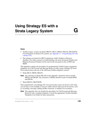 Page 139Stratagy ES User Guide    01/03125
Using Stratagy ES with a 
Strata Legacy SystemG
Notes
Toshiba Legacy systems are Strata DK8/16, DK14, DK40i, DK424i, DK24/56/96. 
For information on Strata CTX systems, see Appendix A – Using Stratagy ES with 
a Strata CTX.
The naming convention for DKT assignments within Toshiba is Directory 
Numbers. For clarity and ease of understanding, the terms Extension Number and 
Phantom Extension Number will be used in this document in lieu of PDN and 
PhDN.
This appendix...